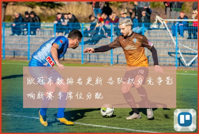 欧冠系数排名更新 各队积分竞争影响新赛季席位分配