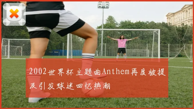 2002世界杯主题曲Anthem再度被提及引发球迷回忆热潮