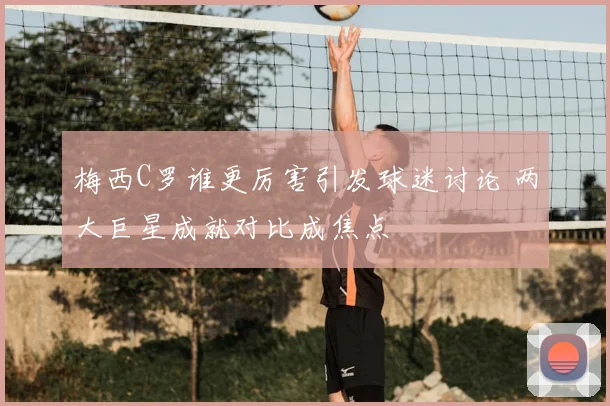 梅西C罗谁更厉害引发球迷讨论 两大巨星成就对比成焦点