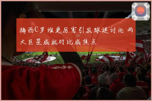 梅西C罗谁更厉害引发球迷讨论 两大巨星成就对比成焦点