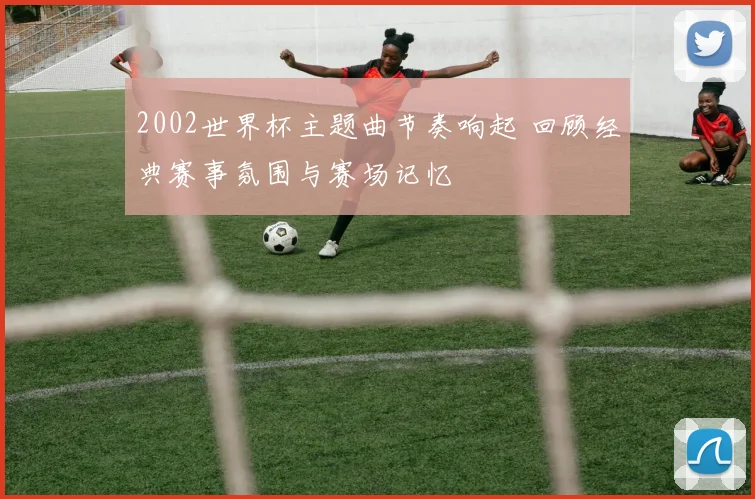 2002世界杯主题曲节奏响起 回顾经典赛事氛围与赛场记忆