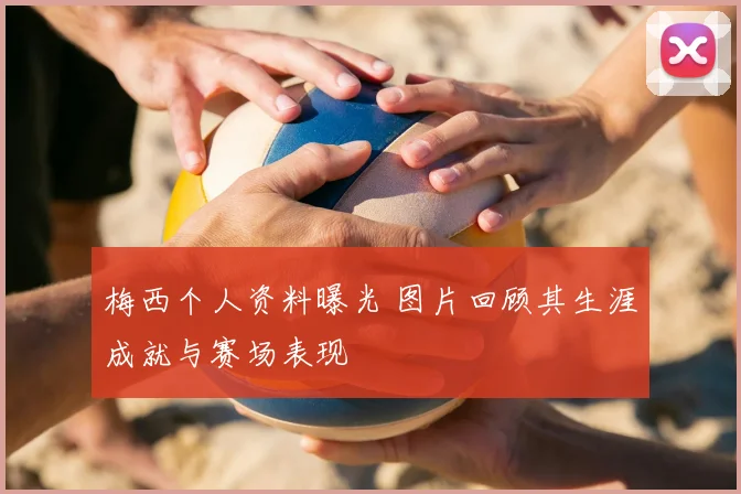 梅西个人资料曝光 图片回顾其生涯成就与赛场表现