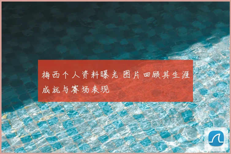 梅西个人资料曝光 图片回顾其生涯成就与赛场表现
