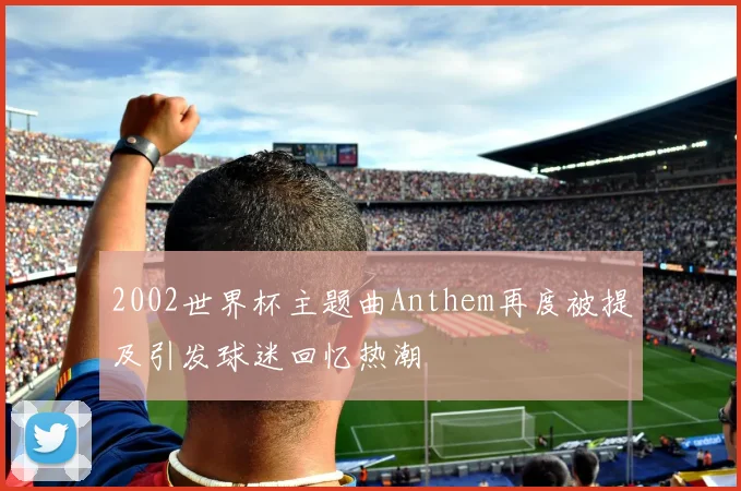 2002世界杯主题曲Anthem再度被提及引发球迷回忆热潮