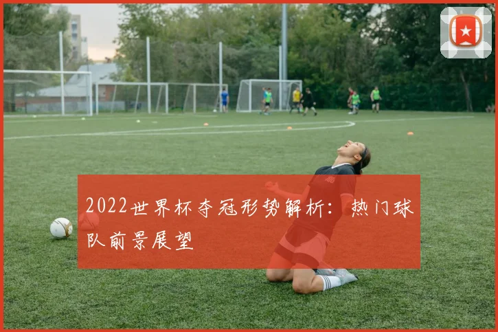 2022世界杯夺冠形势解析:热门球队前景展望