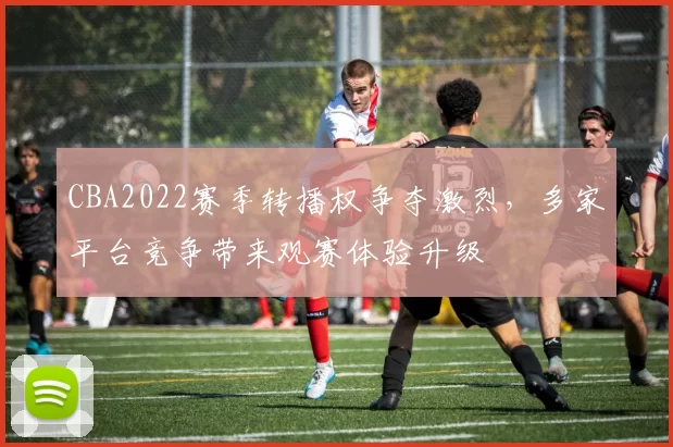 CBA2022赛季转播权争夺激烈,多家平台竞争带来观赛体验升级