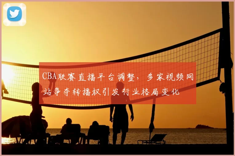 CBA联赛直播平台调整，多家视频网站争夺转播权引发行业格局变化
