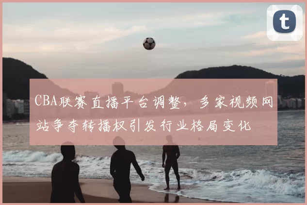 CBA联赛直播平台调整，多家视频网站争夺转播权引发行业格局变化