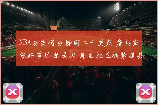 NBA历史得分榜前二十更新 詹姆斯领跑贾巴尔居次 库里杜兰特紧追其后