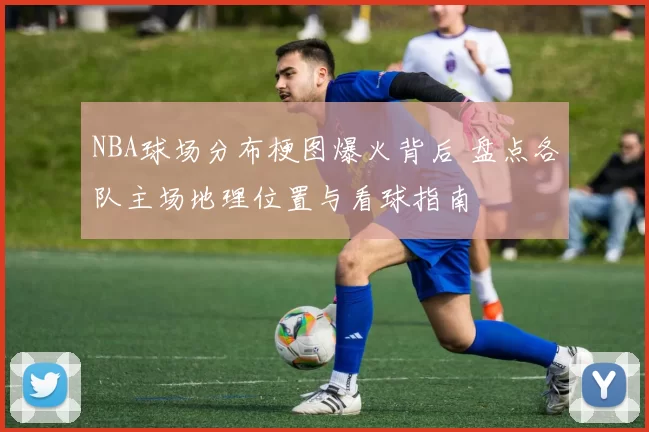 NBA球场分布梗图爆火背后 盘点各队主场地理位置与看球指南