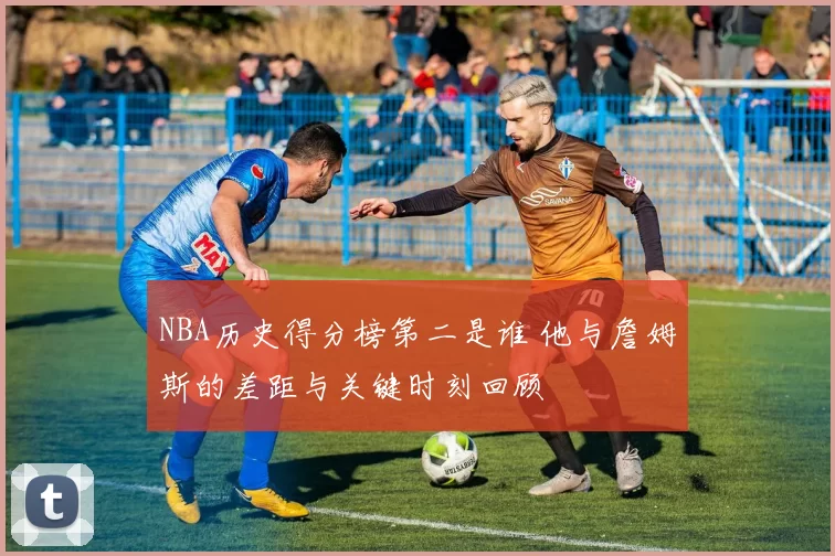 NBA历史得分榜第二是谁 他与詹姆斯的差距与关键时刻回顾