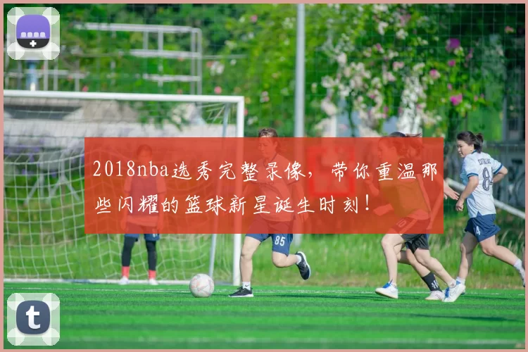 2018nba选秀完整录像，带你重温那些闪耀的篮球新星诞生时刻！