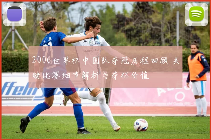 2006世界杯中国队夺冠历程回顾 关键比赛细节解析与夺杯价值