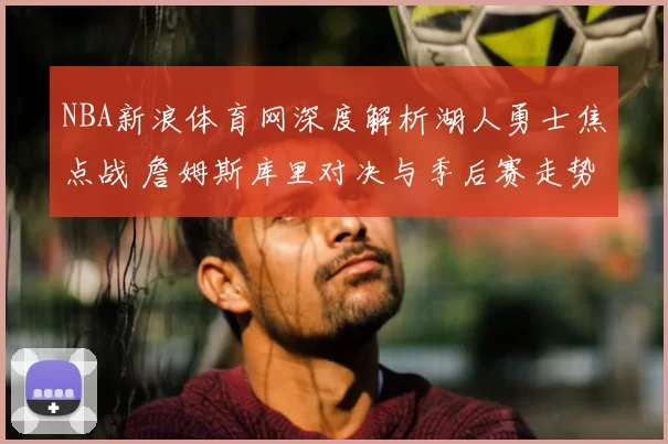 NBA新浪体育网深度解析湖人勇士焦点战 詹姆斯库里对决与季后赛走势前瞻