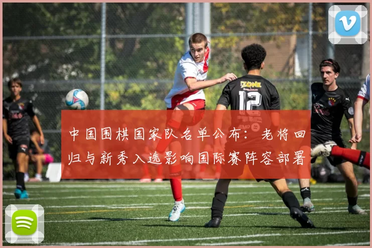 中国围棋国家队名单公布:老将回归与新秀入选影响国际赛阵容部署