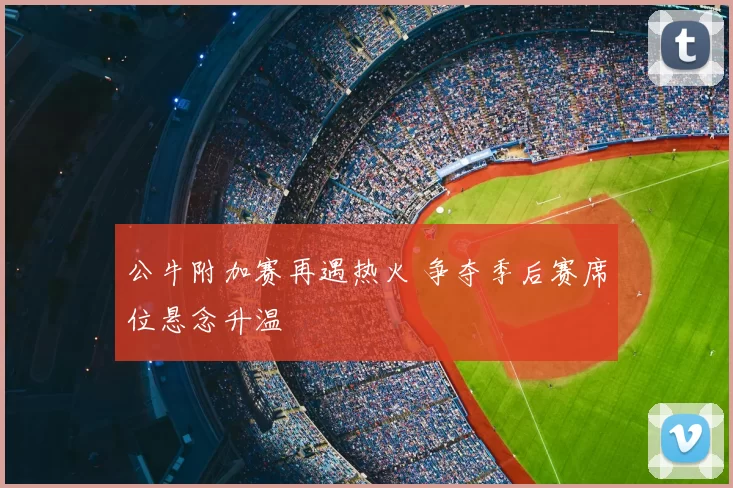 公牛附加赛再遇热火 争夺季后赛席位悬念升温