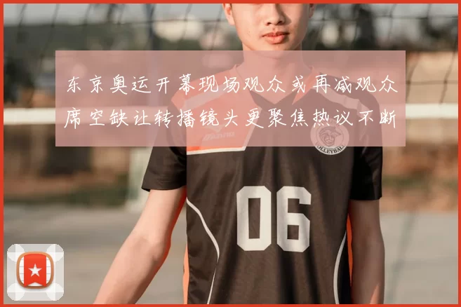 东京奥运开幕现场观众或再减观众席空缺让转播镜头更聚焦热议不断