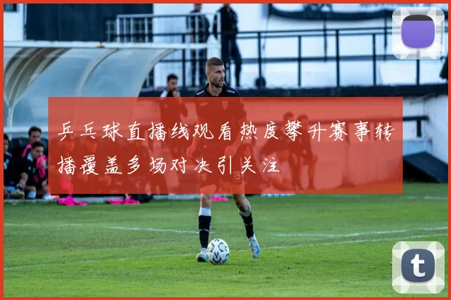 乒乓球直播线观看热度攀升赛事转播覆盖多场对决引关注