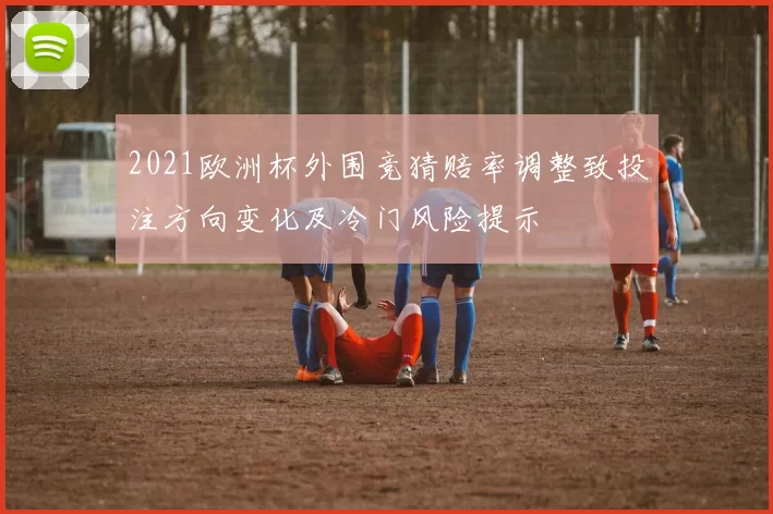 2021欧洲杯外围竞猜赔率调整致投注方向变化及冷门风险提示