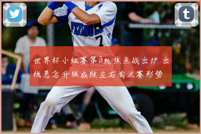 世界杯小组赛第3轮焦点战出炉 出线悬念升级成败左右淘汰赛形势