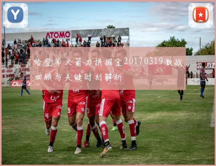 哈登率火箭力拼掘金20170319激战回顾与关键时刻解析