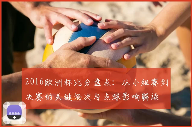 2016欧洲杯比分盘点：从小组赛到决赛的关键场次与点球影响解读