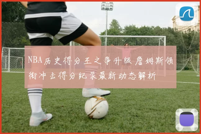 NBA历史得分王之争升级 詹姆斯领衔冲击得分纪录最新动态解析