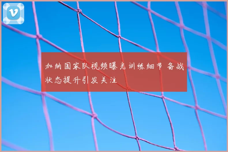 加纳国家队视频曝光训练细节 备战状态提升引发关注