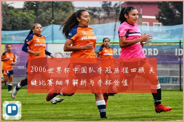 2006世界杯中国队夺冠历程回顾 关键比赛细节解析与夺杯价值
