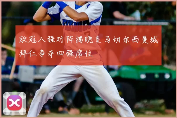 欧冠八强对阵揭晓皇马切尔西曼城拜仁争夺四强席位