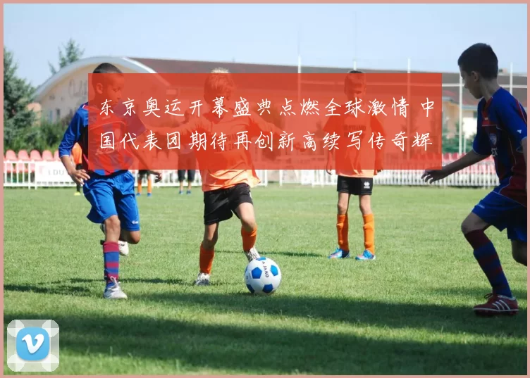 东京奥运开幕盛典点燃全球激情 中国代表团期待再创新高续写传奇辉煌