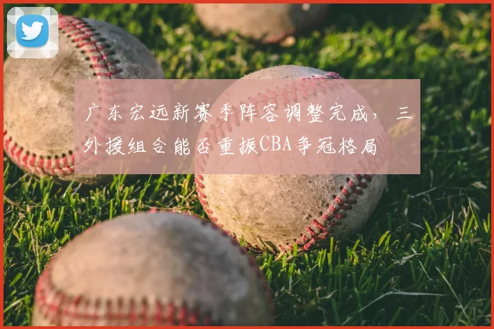 广东宏远新赛季阵容调整完成,三外援组合能否重振CBA争冠格局