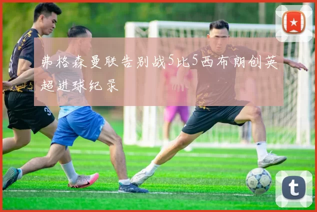 弗格森曼联告别战5比5西布朗创英超进球纪录