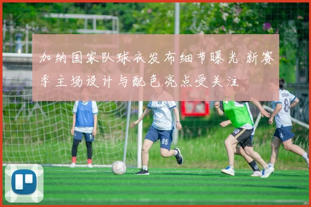 加纳国家队球衣发布细节曝光 新赛季主场设计与配色亮点受关注