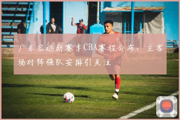 广东宏远新赛季CBA赛程公布，主客场对阵强队安排引关注