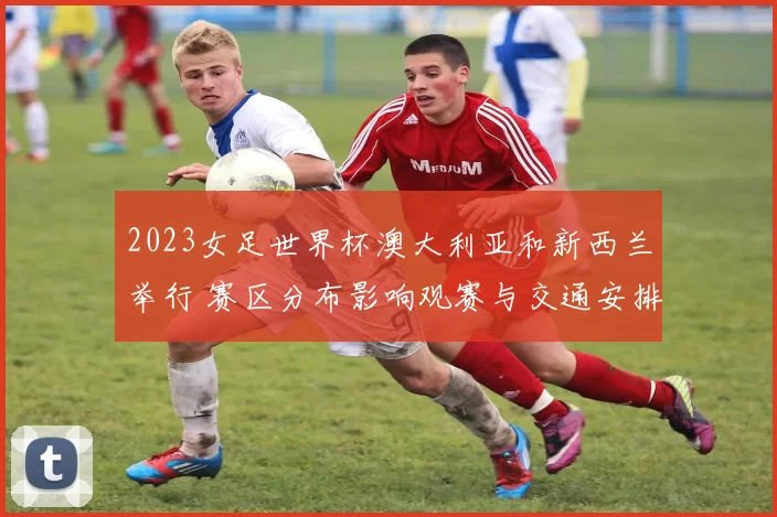 2023女足世界杯澳大利亚和新西兰举行 赛区分布影响观赛与交通安排