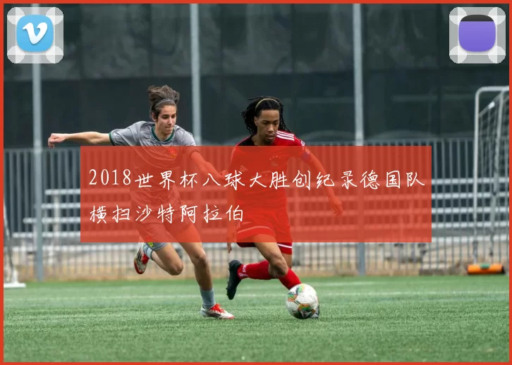 2018世界杯八球大胜创纪录德国队横扫沙特阿拉伯