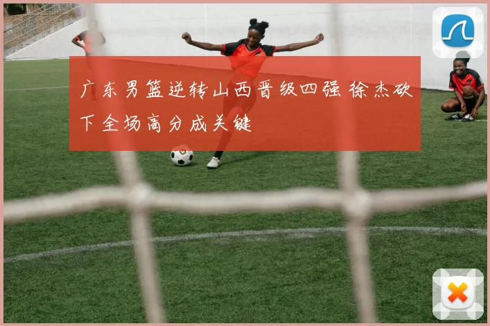 广东男篮逆转山西晋级四强 徐杰砍下全场高分成关键