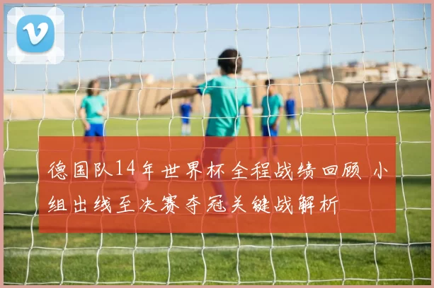 德国队14年世界杯全程战绩回顾 小组出线至决赛夺冠关键战解析