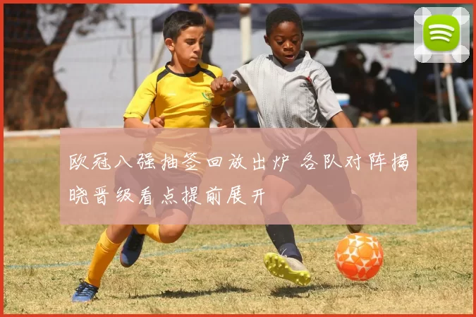 欧冠八强抽签回放出炉 各队对阵揭晓晋级看点提前展开