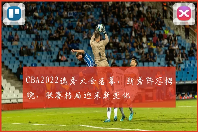 CBA2022选秀大会落幕，新秀阵容揭晓，联赛格局迎来新变化