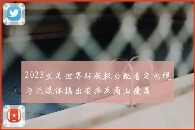 2023女足世界杯版权分配落定电视与流媒体播出安排及商业覆盖