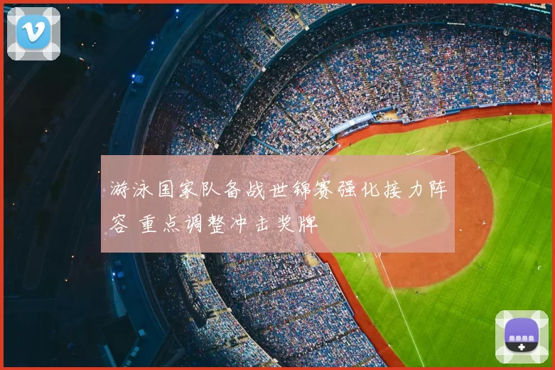 游泳国家队备战世锦赛强化接力阵容 重点调整冲击奖牌