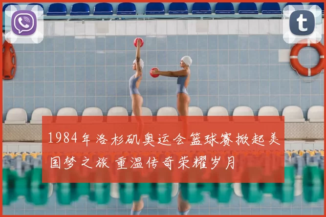 1984年洛杉矶奥运会篮球赛掀起美国梦之旅 重温传奇荣耀岁月