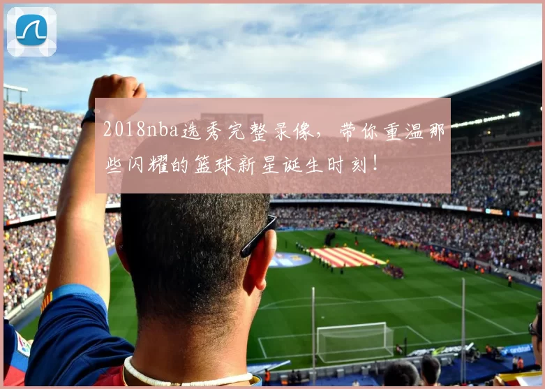 2018nba选秀完整录像，带你重温那些闪耀的篮球新星诞生时刻！