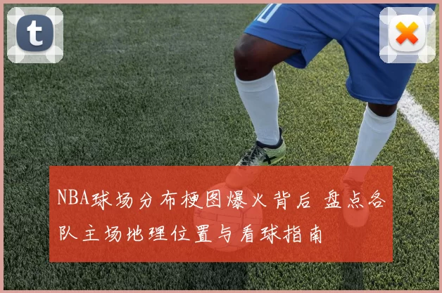 NBA球场分布梗图爆火背后 盘点各队主场地理位置与看球指南