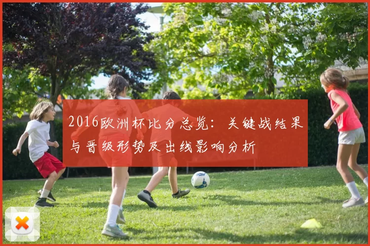 2016欧洲杯比分总览：关键战结果与晋级形势及出线影响分析