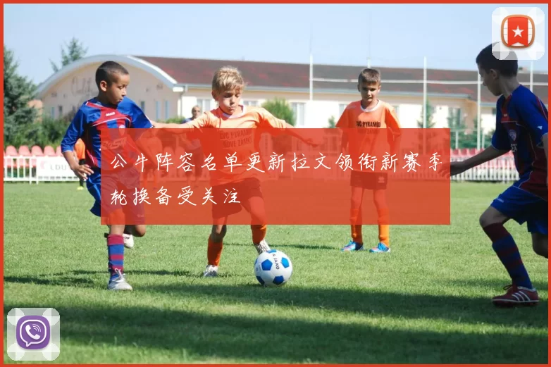 公牛阵容名单更新拉文领衔新赛季轮换备受关注