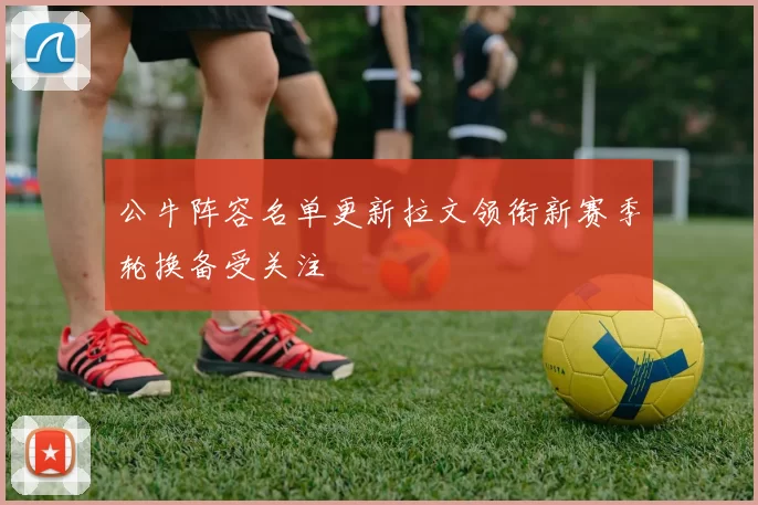 公牛阵容名单更新拉文领衔新赛季轮换备受关注