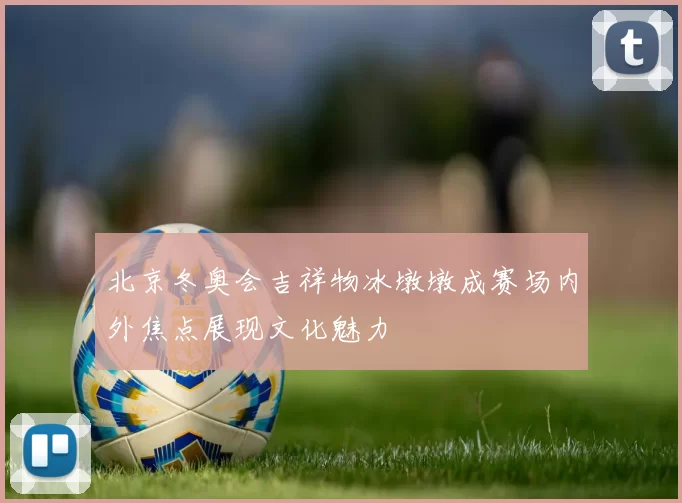 北京冬奥会吉祥物冰墩墩成赛场内外焦点展现文化魅力